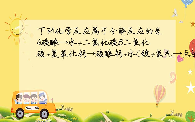 下列化学反应属于分解反应的是A碳酸→水+二氧化碳B二氧化碳+氢氧化钙→碳酸钙+水C镁+氧气→点燃 氧化镁D氧化钙+水氢氧化钙