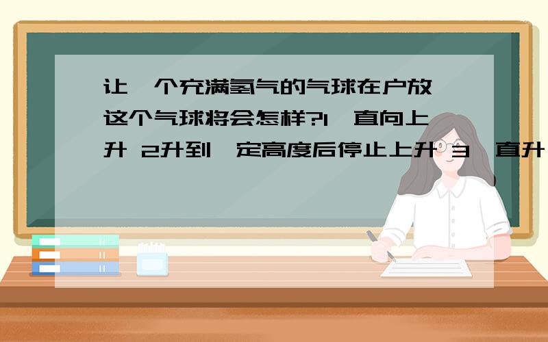 让一个充满氢气的气球在户放,这个气球将会怎样?1一直向上升 2升到一定高度后停止上升 3一直升,最后爆炸