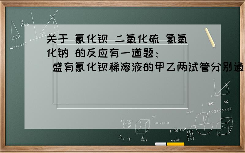 关于 氯化钡 二氧化硫 氢氧化钠 的反应有一道题：    盛有氯化钡稀溶液的甲乙两试管分别通入SO2,若向甲试管中加入足量氯水,乙试管中加入足量氢氧化钠溶液,则下列叙述正确的是 （   ）