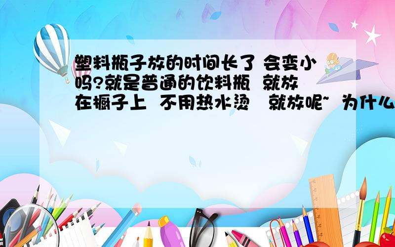 塑料瓶子放的时间长了 会变小吗?就是普通的饮料瓶  就放在橱子上  不用热水烫   就放呢~  为什么?  为什么不会呢  多长时间都不会吗?