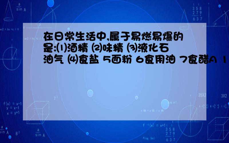 在日常生活中,属于易燃易爆的是:⑴酒精 ⑵味精 ⑶液化石油气 ⑷食盐 5面粉 6食用油 7食醋A 12347 B 13456 C2346 D2467