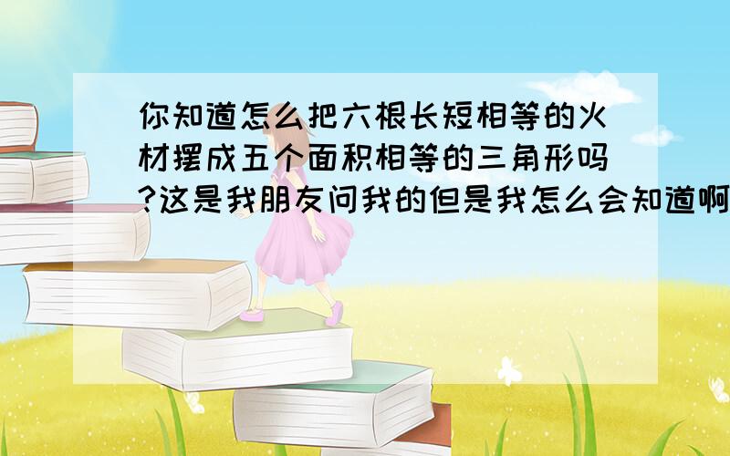 你知道怎么把六根长短相等的火材摆成五个面积相等的三角形吗?这是我朋友问我的但是我怎么会知道啊,,六根火材是一模一样的,不可以折段只可以摆,不可以使它发生行变,而且只可以用六根,