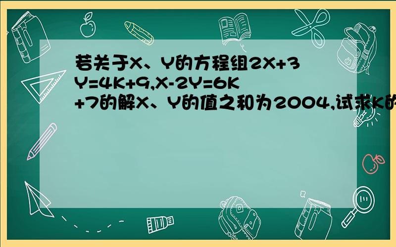 若关于X、Y的方程组2X+3Y=4K+9,X-2Y=6K+7的解X、Y的值之和为2004,试求K的值