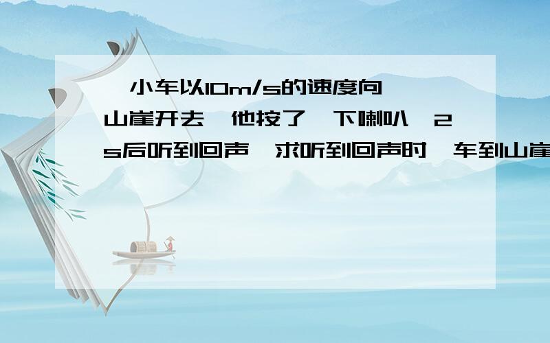 一小车以10m/s的速度向一山崖开去,他按了一下喇叭,2s后听到回声,求听到回声时,车到山崖的距离是多少m?