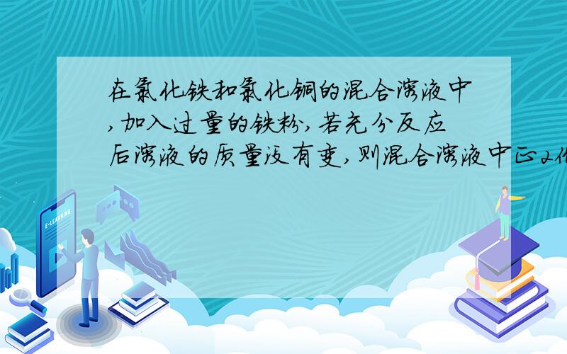 在氯化铁和氯化铜的混合溶液中,加入过量的铁粉,若充分反应后溶液的质量没有变,则混合溶液中正2价铁和正...在氯化铁和氯化铜的混合溶液中,加入过量的铁粉,若充分反应后溶液的质量没有