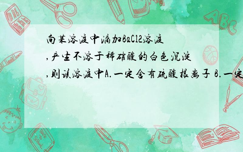 向某溶液中滴加BaCl2溶液,产生不溶于稀硝酸的白色沉淀,则该溶液中A.一定含有硫酸根离子 B.一定含有银离子C.既含有硫酸根离子又含有银离子 D.一定不含有碳酸根离子我知道答案是D,但是我想