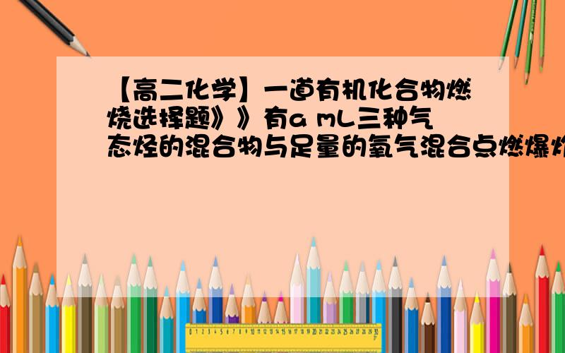 【高二化学】一道有机化合物燃烧选择题》》有a mL三种气态烃的混合物与足量的氧气混合点燃爆炸后,恢复到原来状况（常温常压）,体积共缩小 2a mL,则这三种烃不可能是（  ）（A）CH4,C2H4,C3H