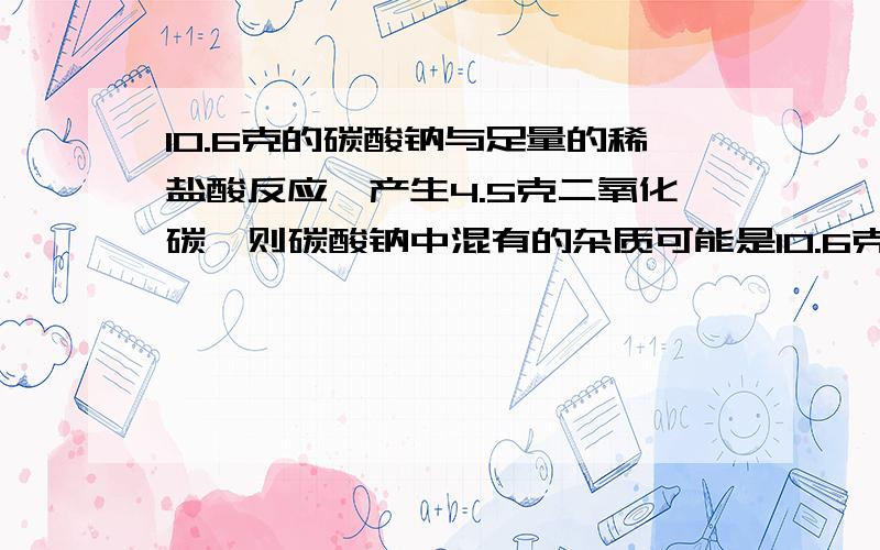 10.6克的碳酸钠与足量的稀盐酸反应,产生4.5克二氧化碳,则碳酸钠中混有的杂质可能是10.6克的碳酸钠与足量的稀盐酸反应,产生4.5克二氧化碳,则碳酸钠中混有的杂志可能是A.碳酸钙B.碳酸钾C.碳