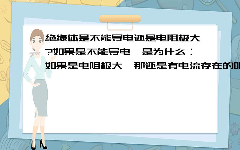 绝缘体是不能导电还是电阻极大?如果是不能导电,是为什么；如果是电阻极大,那还是有电流存在的吧