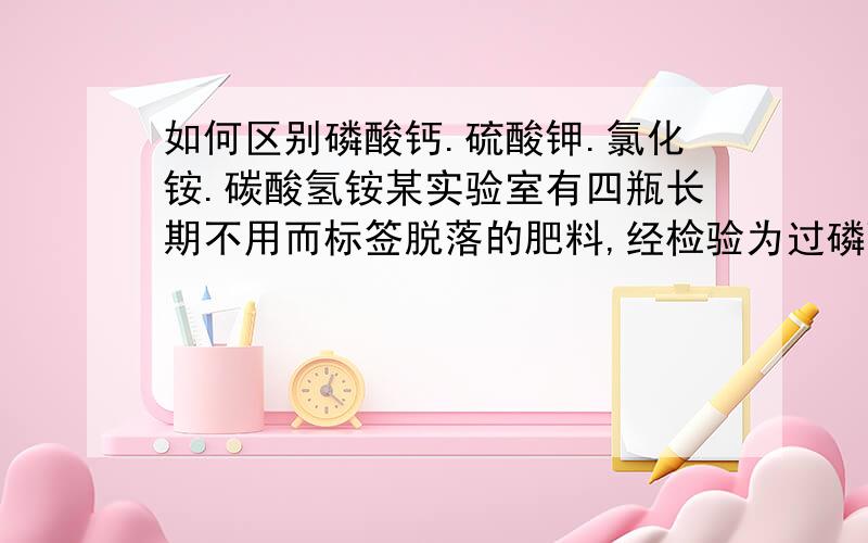 如何区别磷酸钙.硫酸钾.氯化铵.碳酸氢铵某实验室有四瓶长期不用而标签脱落的肥料,经检验为过磷酸钙.硫酸钾.氯化铵.碳酸氢铵.请你将这四瓶药品一一区别出来.