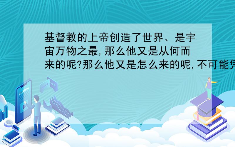 基督教的上帝创造了世界、是宇宙万物之最,那么他又是从何而来的呢?那么他又是怎么来的呢,不可能凭空的就有一个上帝而他又创造的世界万物,为什么他就是最高的而我们大家不是,为什么!