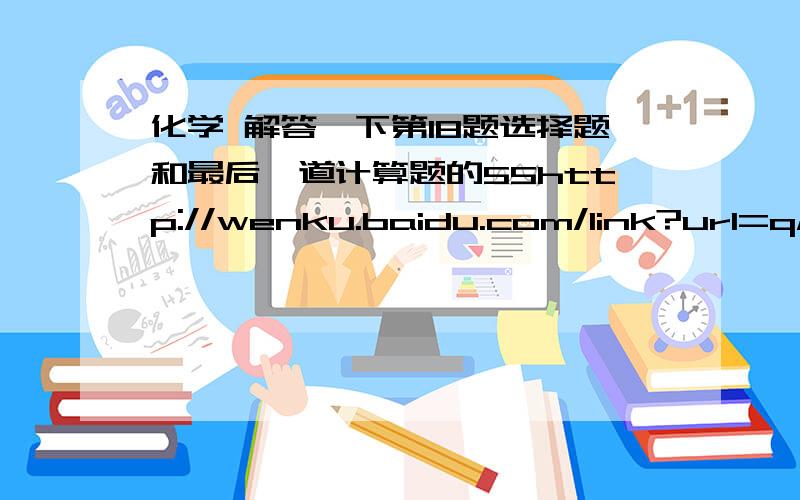 化学 解答一下第18题选择题和最后一道计算题的55http://wenku.baidu.com/link?url=qMh5-XoYNYy1FnVRGFGFm-QcYHUFBORtUnTU-nf5dgq_CBU8VRPGbIgIaBm8uyxN_3waNXdn19nmTfaBA1C_j_LypNDQx0Hk3mudkrf26zG    解答一下第18题选择题和最后一