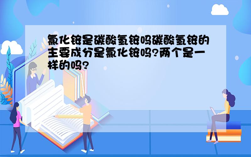 氯化铵是碳酸氢铵吗碳酸氢铵的主要成分是氯化铵吗?两个是一样的吗?