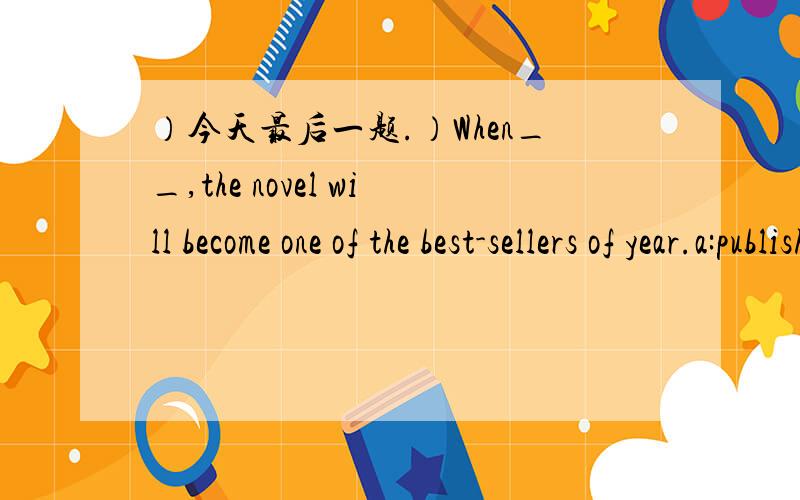 ）今天最后一题.）When__,the novel will become one of the best-sellers of year.a:publishedb:publishingc:being publishedd:have published是不是选C啊?-.-when引导的条件句主句用将来时，从句可以用2种模式1：现在时代替