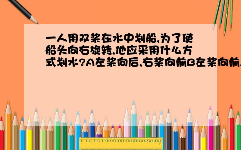 一人用双桨在水中划船,为了使船头向右旋转,他应采用什么方式划水?A左桨向后,右桨向前B左桨向前,右桨向后为什么?