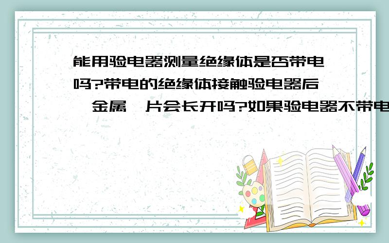 能用验电器测量绝缘体是否带电吗?带电的绝缘体接触验电器后,金属箔片会长开吗?如果验电器不带电 ,会吗？而且为什么，绝缘体不是不传电吗？