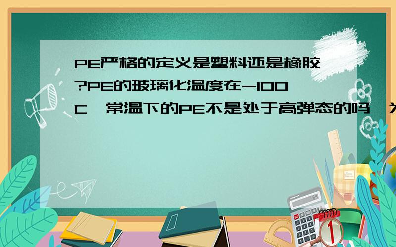 PE严格的定义是塑料还是橡胶?PE的玻璃化温度在-100C,常温下的PE不是处于高弹态的吗,为什么不能认为是橡PE在常温下不是高弹态吗?塑料在它的使用温度都是玻璃态吗？