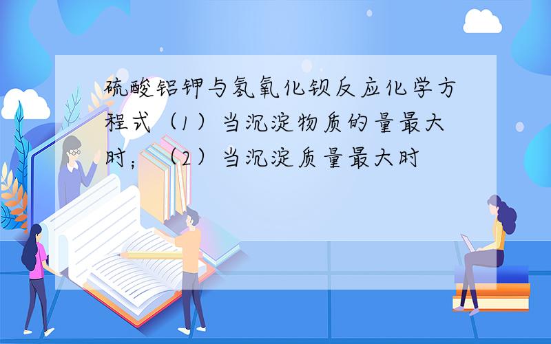 硫酸铝钾与氢氧化钡反应化学方程式（1）当沉淀物质的量最大时；（2）当沉淀质量最大时