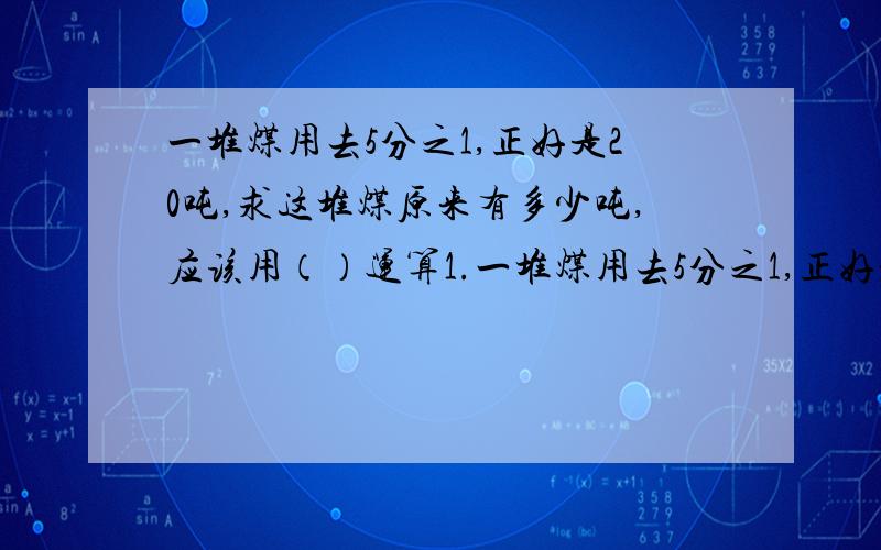 一堆煤用去5分之1,正好是20吨,求这堆煤原来有多少吨,应该用（）运算1.一堆煤用去5分之1,正好是20吨,求这堆煤原来有多少吨,应该用（）运算a 加法 b 减法 c 乘法 d除法2.在一个除法算式中,除