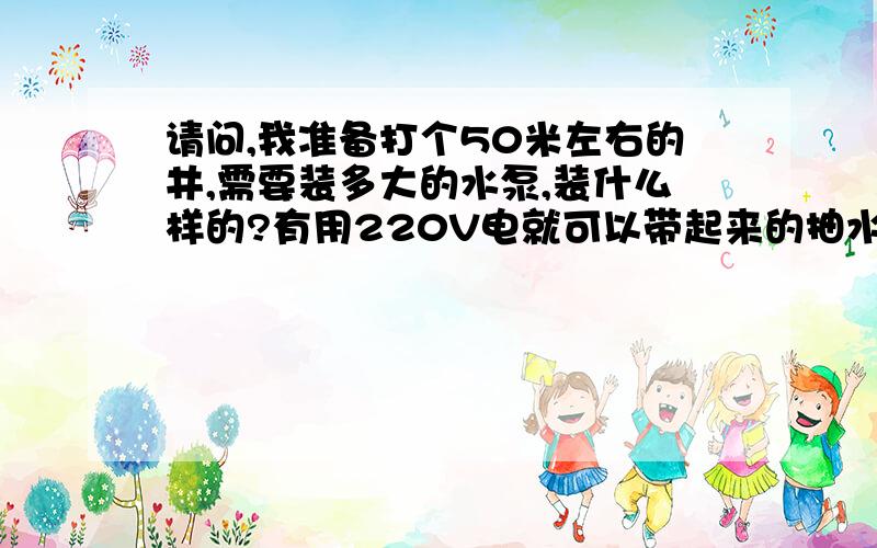 请问,我准备打个50米左右的井,需要装多大的水泵,装什么样的?有用220V电就可以带起来的抽水泵吗?在水流方面,只要100毫米左右的管道出水就可以,用于浇地,有10几亩地