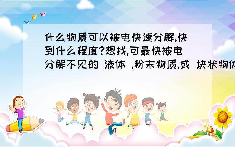 什么物质可以被电快速分解,快到什么程度?想找,可最快被电分解不见的 液体 ,粉末物质,或 块状物体