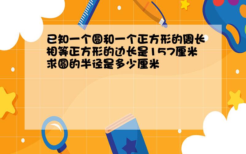 已知一个圆和一个正方形的周长相等正方形的边长是157厘米求圆的半径是多少厘米