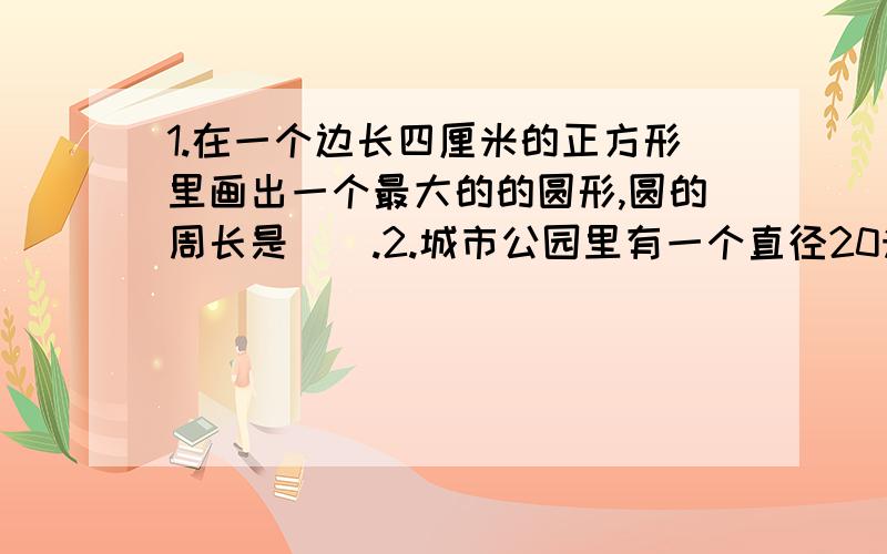 1.在一个边长四厘米的正方形里画出一个最大的的圆形,圆的周长是（）.2.城市公园里有一个直径20米的大喷泉,沿着喷泉而周围每隔3米安装一个喷泉管,工要安装多少个喷泉管?（得数保留整数