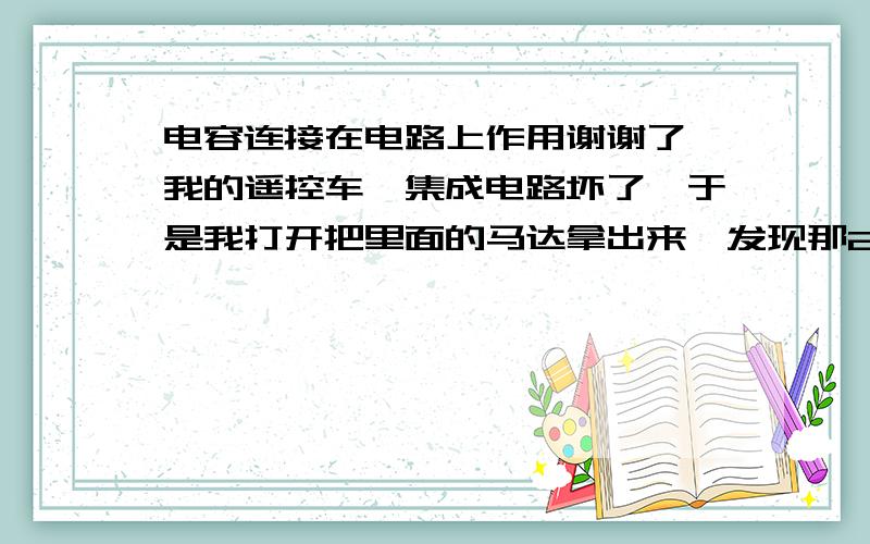 电容连接在电路上作用谢谢了,我的遥控车,集成电路坏了,于是我打开把里面的马达拿出来,发现那2个马达每个都用焊接了,4个电解电容到底有什么用啊.不接能吗,还有风扇,洗衣机等的都有电容