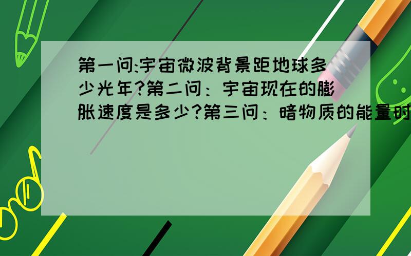 第一问:宇宙微波背景距地球多少光年?第二问：宇宙现在的膨胀速度是多少?第三问：暗物质的能量时候可以破坏整个黑洞?第四问：伽马射线暴的能量有多大》