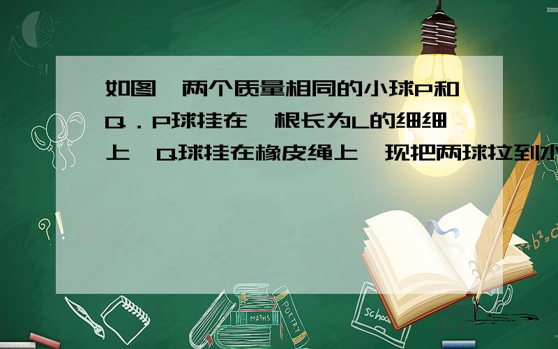 如图,两个质量相同的小球P和Q．P球挂在一根长为L的细细上,Q球挂在橡皮绳上,现把两球拉到水平位置如图,两个质量相同的小球P和Q．P球挂在一根长为L的细细上,Q球挂在橡皮绳上,现把两球拉到