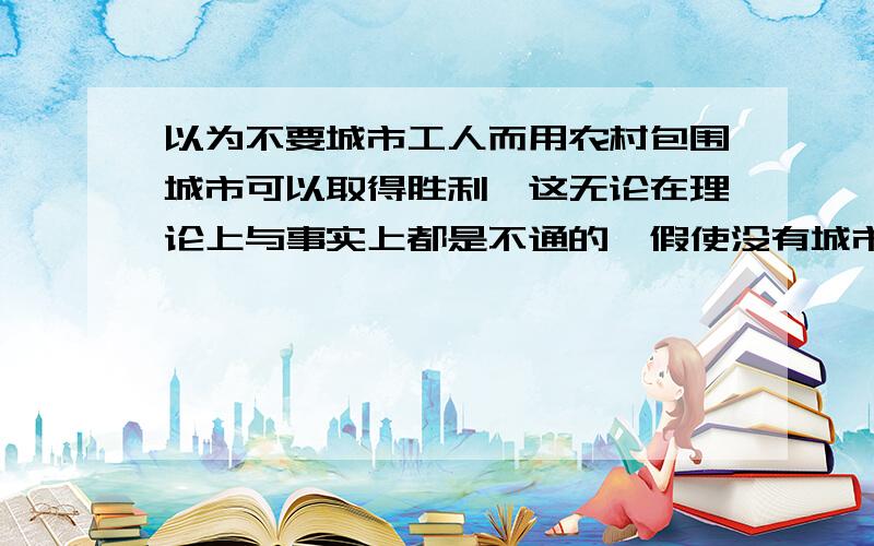 以为不要城市工人而用农村包围城市可以取得胜利,这无论在理论上与事实上都是不通的,假使没有城市做领导,则任何乡村都是不能“狭合起来”的,并且,没有城市工人激烈斗争,—切“包围城