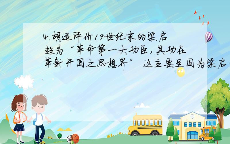 4．胡适评价19世纪末的梁启超为“革命第一大功臣,其功在革新开国之思想界” 这主要是因为梁启超宣传了（）A．民主科学,自由平等 B．民主共和,主权在民C．托古改制,变革维新 D．开设议