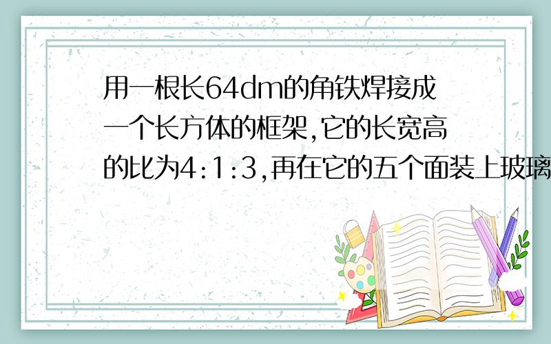 用一根长64dm的角铁焊接成一个长方体的框架,它的长宽高的比为4:1:3,再在它的五个面装上玻璃做成一个无盖的玻璃鱼缸,问至少需要多少平方分米的玻璃?这个鱼缸最多装水多少升?