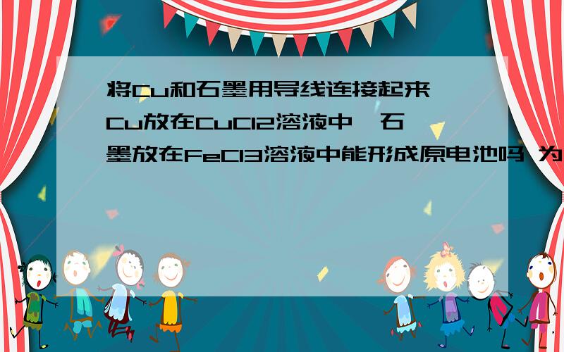 将Cu和石墨用导线连接起来,Cu放在CuCl2溶液中,石墨放在FeCl3溶液中能形成原电池吗 为什么