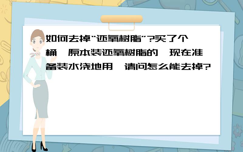 如何去掉“还氧树脂”?买了个桶,原本装还氧树脂的,现在准备装水浇地用,请问怎么能去掉?