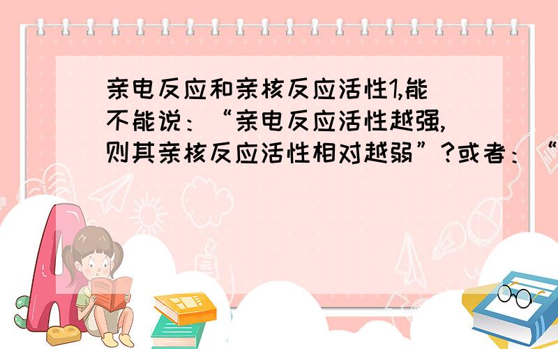 亲电反应和亲核反应活性1,能不能说：“亲电反应活性越强,则其亲核反应活性相对越弱”?或者：“亲核反应活性越强,则其亲电反应活性相对较弱”?2,比如：氯苯,苯谁的亲电反应活性强,谁的