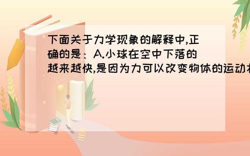 下面关于力学现象的解释中,正确的是：A.小球在空中下落的越来越快,是因为力可以改变物体的运动状态 B.人用力推车,车未动,是因为推力小于摩擦力 C.小孩从滑梯上自由下滑,是因为他受到了