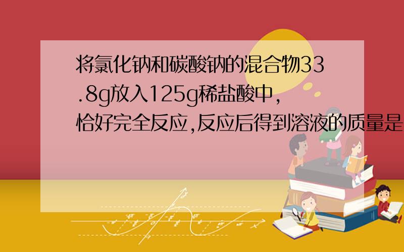 将氯化钠和碳酸钠的混合物33.8g放入125g稀盐酸中,恰好完全反应,反应后得到溶液的质量是150g,计算（1）原混合物中氯化钠的质量分数（2）所用稀盐酸的溶质质量分数（3）反应后所得到的溶液