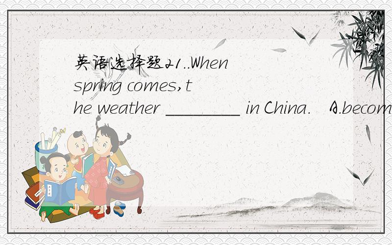 英语选择题21..When spring comes,the weather ________ in China.   A.becomes hot   B. gets hotter  C.turn hotter  D.feels hotter.2. What present will you give Mary ________ her birthday?   A.on.  B.for.  C.in  D.at.3.I will give you a bag of money