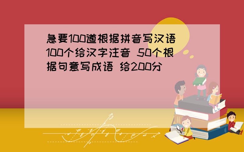 急要100道根据拼音写汉语 100个给汉字注音 50个根据句意写成语 给200分