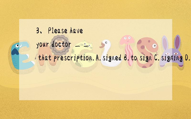 3、Please have your doctor __ that prescription.A.signed B.to sign C.signing D.sign