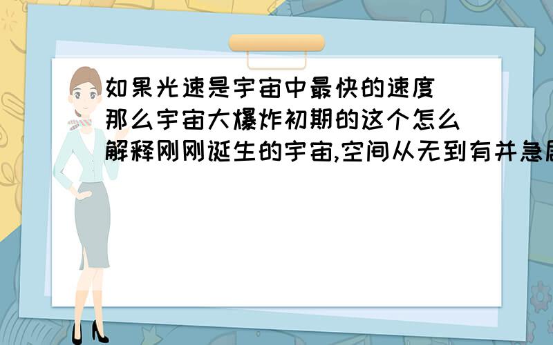 如果光速是宇宙中最快的速度 那么宇宙大爆炸初期的这个怎么解释刚刚诞生的宇宙,空间从无到有并急剧猛增,仅仅10-32秒后,就暴胀到大约1光年的直径.这个速度可比光速快的多啊