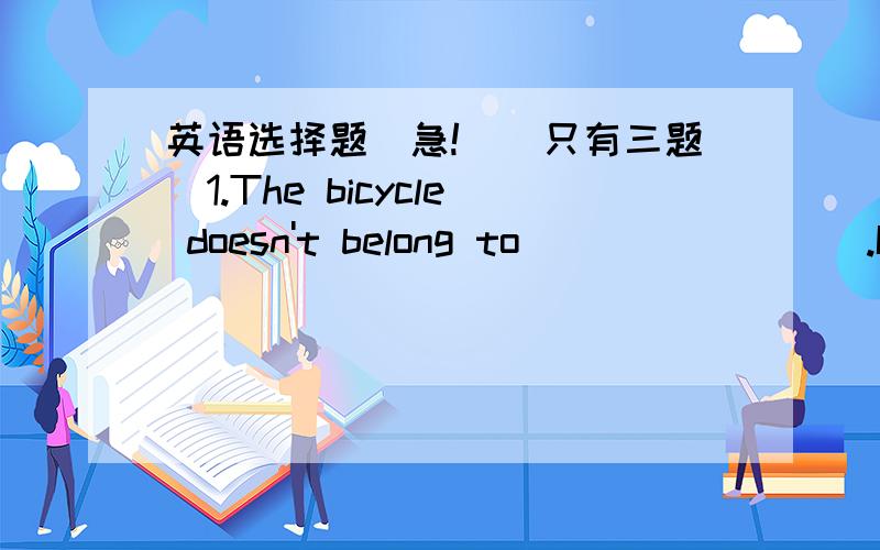 英语选择题（急!）(只有三题）1.The bicycle doesn't belong to ________.It's _________.A. his,him  B.you ,his     C. mine,yours         D. Tom's,Mary's2.____________ of them has an English book.A. Every                                   B.