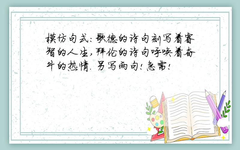 模仿句式:歌德的诗句刻写着睿智的人生,拜伦的诗句呼唤着奋斗的热情. 另写两句!急需!