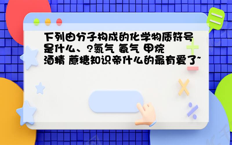 下列由分子构成的化学物质符号是什么、?氮气 氨气 甲烷 酒精 蔗糖知识帝什么的最有爱了~