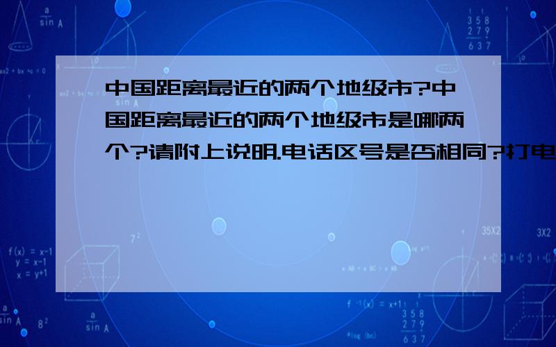 中国距离最近的两个地级市?中国距离最近的两个地级市是哪两个?请附上说明.电话区号是否相同?打电话算长途还是市话?市中心距离市中心距离是多少?两地公车票价多少钱?几分钟一班车?