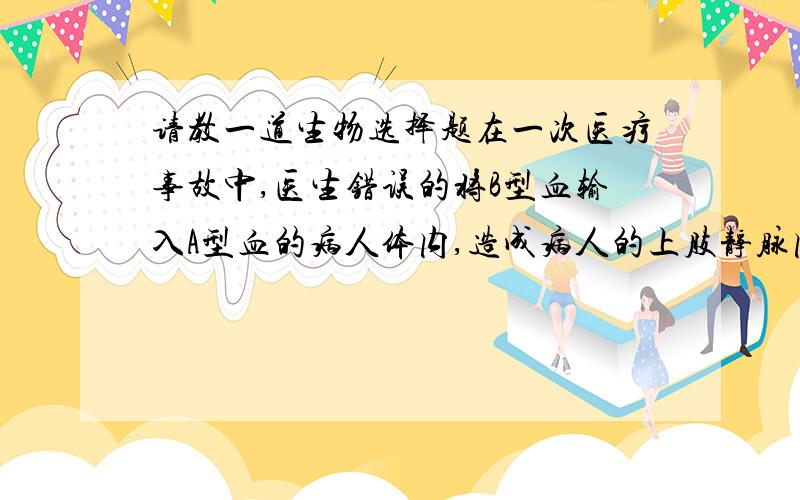 请教一道生物选择题在一次医疗事故中,医生错误的将B型血输入A型血的病人体内,造成病人的上肢静脉内出现了大量的红细胞聚集团.这些红细胞团最有可能堵塞病人（  ）A.脑部毛细血管    B.