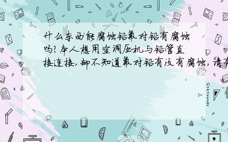 什么东西能腐蚀铅氟对铅有腐蚀吗?本人想用空调压机与铅管直接连接,却不知道氟对铅有没有腐蚀,请有这方面的专家指点,本人想用空调压机与铅管直接连接,作降温用,却不知道氟对铅有没有