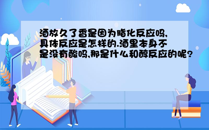 酒放久了香是因为脂化反应吗,具体反应是怎样的.酒里本身不是没有酸吗,那是什么和醇反应的呢?