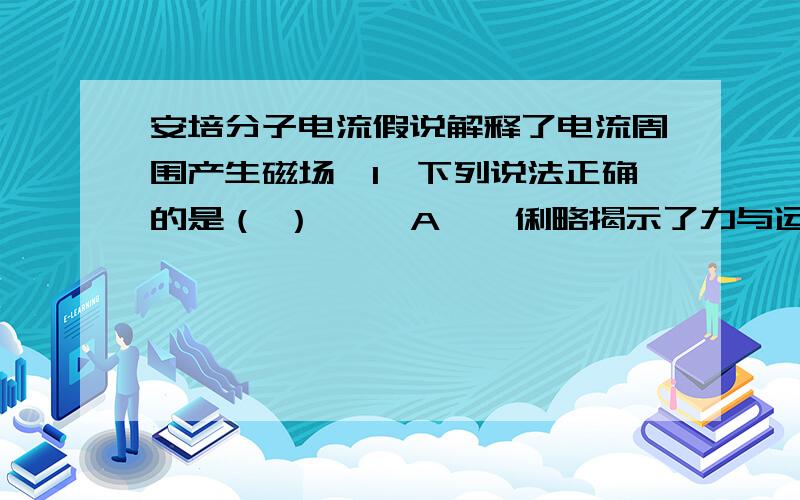 安培分子电流假说解释了电流周围产生磁场　1、下列说法正确的是（ ） 　　A、伽俐略揭示了力与运动的关系,用理想实验法指出在水平面上运动的物体若没有摩擦,将保持这个速度一直运动